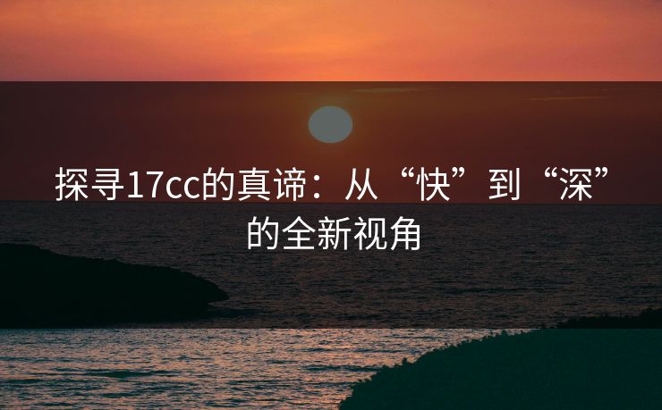 探寻17cc的真谛：从“快”到“深”的全新视角
